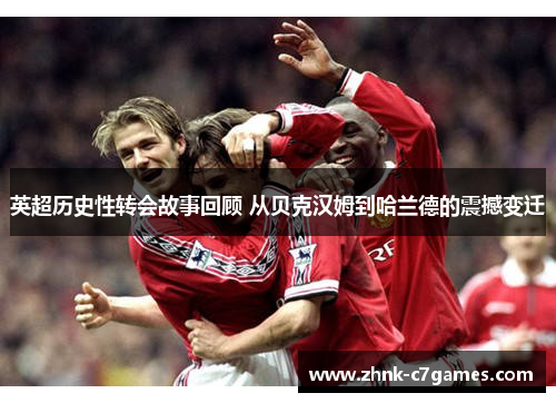 英超历史性转会故事回顾 从贝克汉姆到哈兰德的震撼变迁