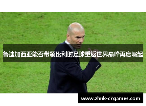 鲁迪加西亚能否带领比利时足球重返世界巅峰再度崛起 鲁迪加西亚能否带领比利时足球重返世界巅峰再度崛起
