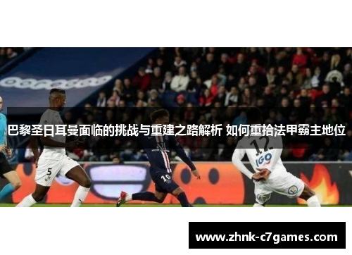 巴黎圣日耳曼面临的挑战与重建之路解析 如何重拾法甲霸主地位