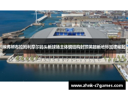 埃弗顿布拉姆利摩尔码头新球场主体钢结构封顶英超新地标加速崛起 埃弗顿布拉姆利摩尔码头新球场主体钢结构封顶英超新地标加速崛起