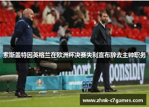 索斯盖特因英格兰在欧洲杯决赛失利宣布辞去主帅职务