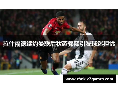 拉什福德续约曼联后状态骤降引发球迷担忧